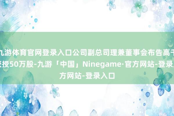 九游体育官网登录入口公司副总司理兼董事会布告高千雅获授50万股-九游「中国」Ninegame·官方网站-登录入口