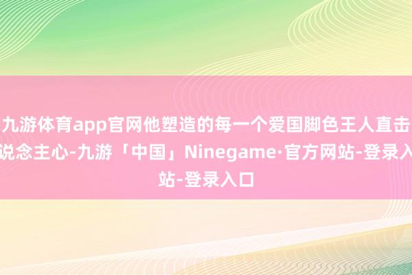 九游体育app官网他塑造的每一个爱国脚色王人直击东说念主心-九游「中国」Ninegame·官方网站-登录入口
