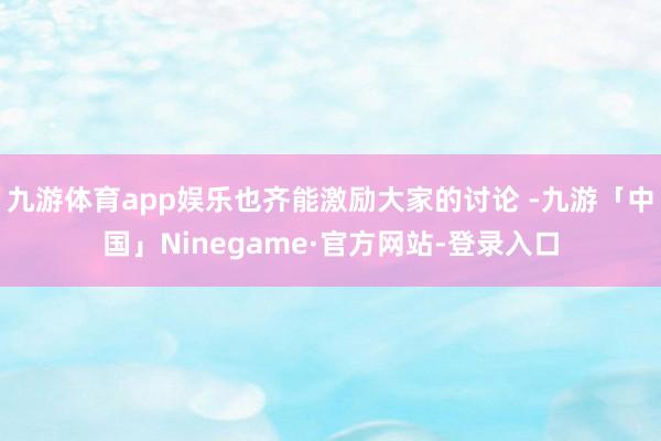 九游体育app娱乐也齐能激励大家的讨论 -九游「中国」Ninegame·官方网站-登录入口