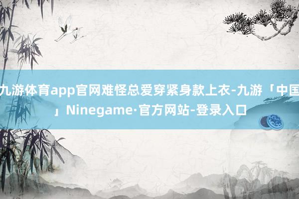 九游体育app官网难怪总爱穿紧身款上衣-九游「中国」Ninegame·官方网站-登录入口
