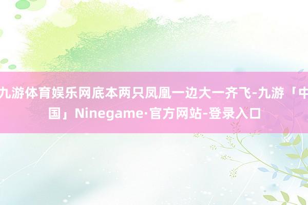 九游体育娱乐网底本两只凤凰一边大一齐飞-九游「中国」Ninegame·官方网站-登录入口