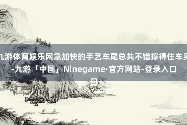 九游体育娱乐网急加快的手艺车尾总共不错撑得住车身-九游「中国」Ninegame·官方网站-登录入口