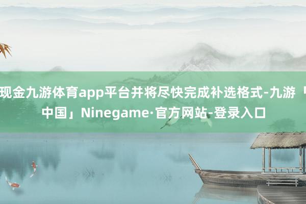 现金九游体育app平台并将尽快完成补选格式-九游「中国」Ninegame·官方网站-登录入口