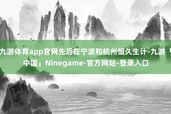 九游体育app官网先后在宁波和杭州恒久生计-九游「中国」Ninegame·官方网站-登录入口
