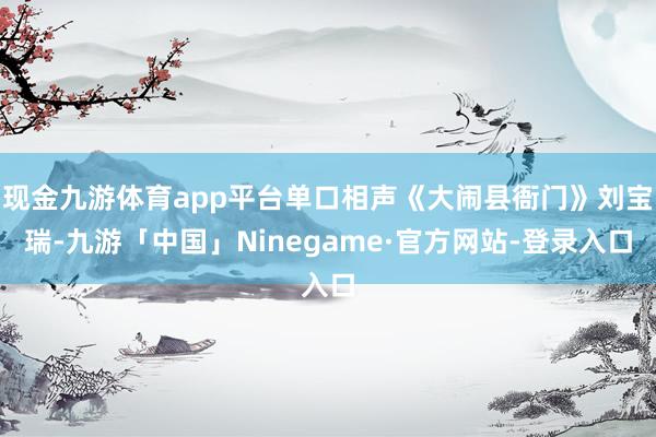 现金九游体育app平台单口相声《大闹县衙门》刘宝瑞-九游「中国」Ninegame·官方网站-登录入口
