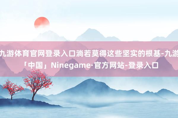 九游体育官网登录入口淌若莫得这些坚实的根基-九游「中国」Ninegame·官方网站-登录入口