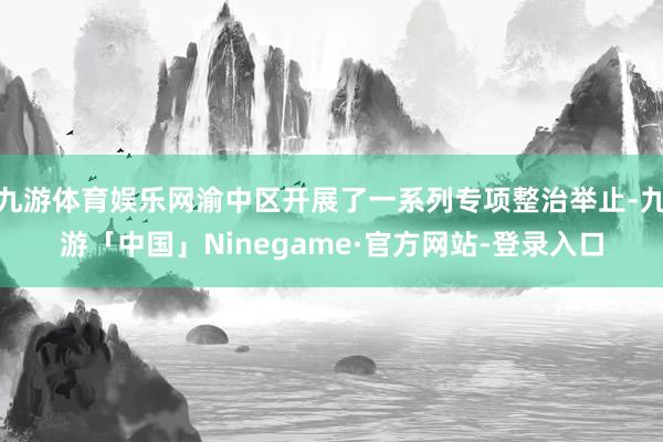九游体育娱乐网渝中区开展了一系列专项整治举止-九游「中国」Ninegame·官方网站-登录入口