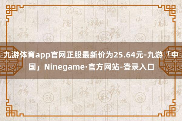 九游体育app官网正股最新价为25.64元-九游「中国」Ninegame·官方网站-登录入口
