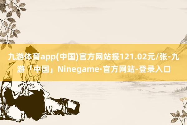 九游体育app(中国)官方网站报121.02元/张-九游「中国」Ninegame·官方网站-登录入口