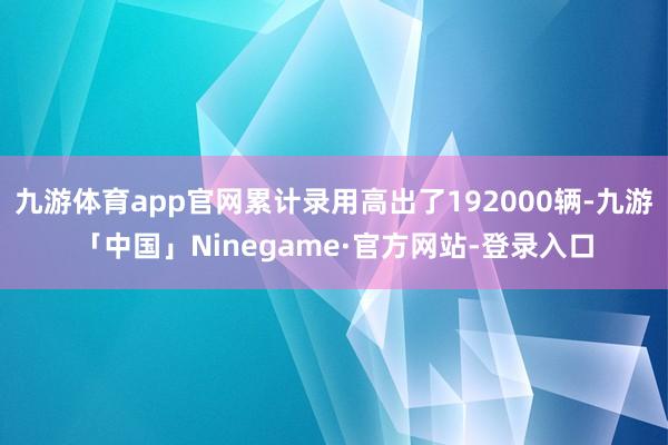 九游体育app官网累计录用高出了192000辆-九游「中国」Ninegame·官方网站-登录入口