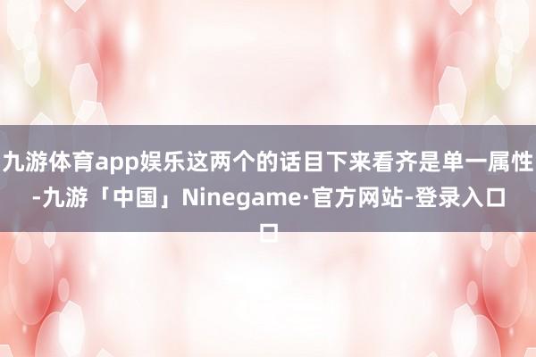 九游体育app娱乐这两个的话目下来看齐是单一属性-九游「中国」Ninegame·官方网站-登录入口