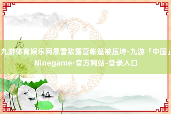 九游体育娱乐网暴雪致露营帐篷被压垮-九游「中国」Ninegame·官方网站-登录入口