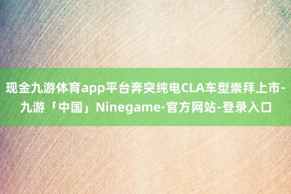 现金九游体育app平台奔突纯电CLA车型崇拜上市-九游「中国」Ninegame·官方网站-登录入口