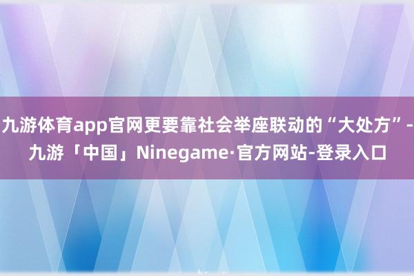 九游体育app官网更要靠社会举座联动的“大处方”-九游「中国」Ninegame·官方网站-登录入口