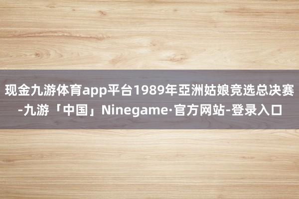 现金九游体育app平台1989年亞洲姑娘竞选总决赛-九游「中国」Ninegame·官方网站-登录入口
