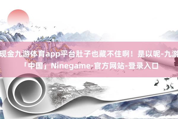 现金九游体育app平台肚子也藏不住啊!是以呢-九游「中国」Ninegame·官方网站-登录入口