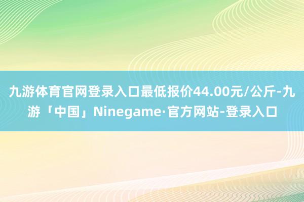 九游体育官网登录入口最低报价44.00元/公斤-九游「中国」Ninegame·官方网站-登录入口