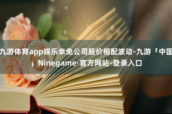 九游体育app娱乐幸免公司股价相配波动-九游「中国」Ninegame·官方网站-登录入口