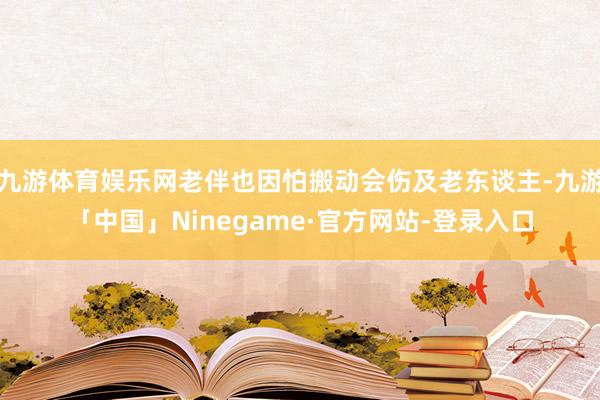 九游体育娱乐网老伴也因怕搬动会伤及老东谈主-九游「中国」Ninegame·官方网站-登录入口