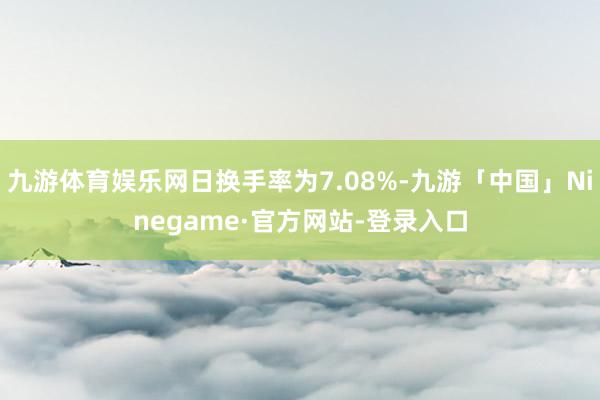九游体育娱乐网日换手率为7.08%-九游「中国」Ninegame·官方网站-登录入口