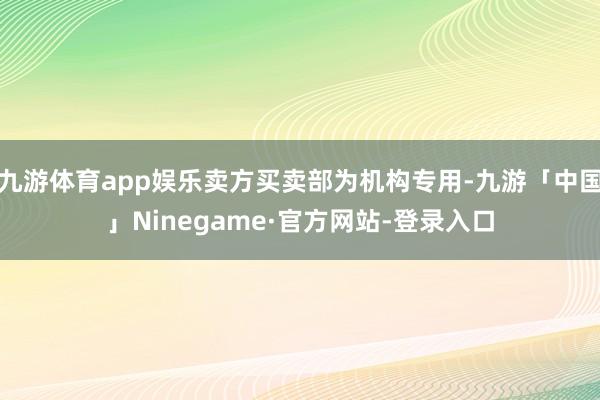 九游体育app娱乐卖方买卖部为机构专用-九游「中国」Ninegame·官方网站-登录入口