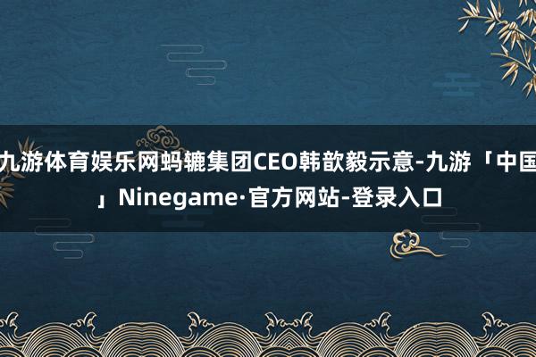 九游体育娱乐网蚂辘集团CEO韩歆毅示意-九游「中国」Ninegame·官方网站-登录入口