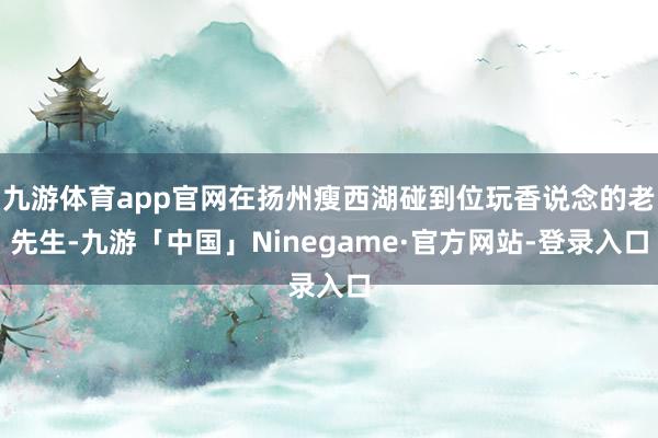 九游体育app官网在扬州瘦西湖碰到位玩香说念的老先生-九游「中国」Ninegame·官方网站-登录入口