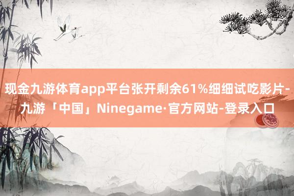 现金九游体育app平台张开剩余61%细细试吃影片-九游「中国」Ninegame·官方网站-登录入口