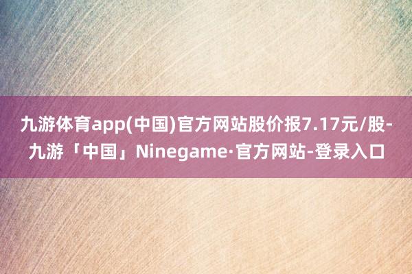 九游体育app(中国)官方网站股价报7.17元/股-九游「中国」Ninegame·官方网站-登录入口