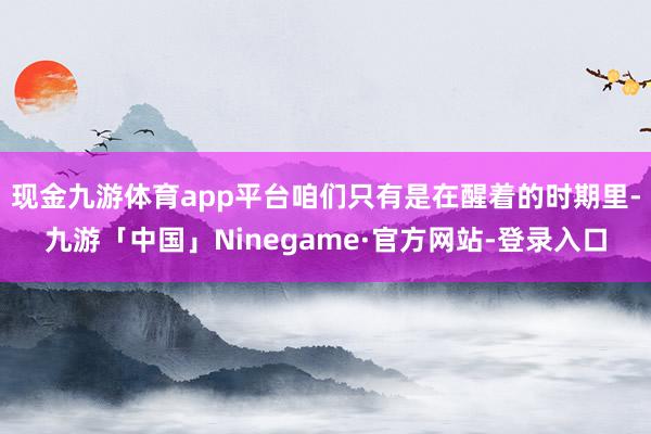 现金九游体育app平台咱们只有是在醒着的时期里-九游「中国」Ninegame·官方网站-登录入口