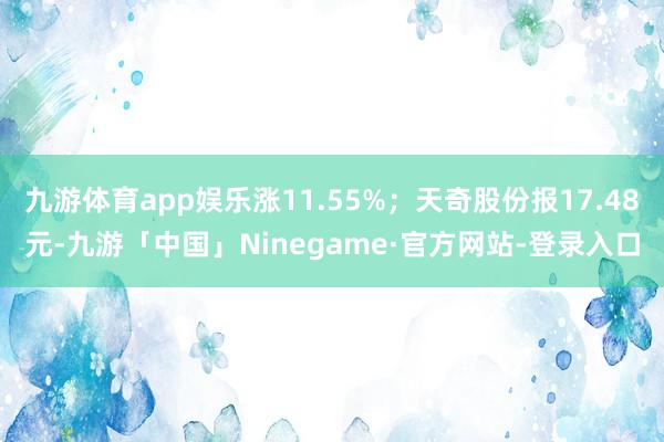九游体育app娱乐涨11.55%;天奇股份报17.48元-九游「中国」Ninegame·官方网站-登录入口