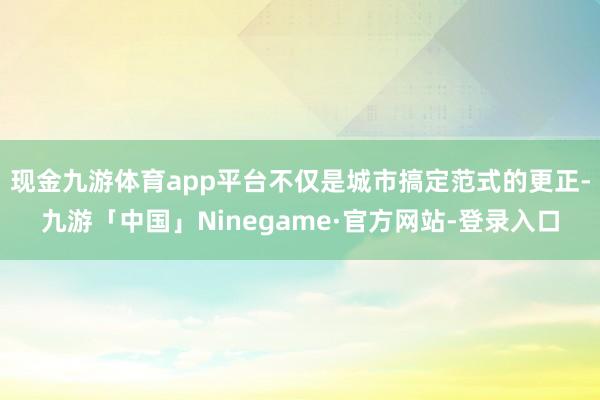现金九游体育app平台不仅是城市搞定范式的更正-九游「中国」Ninegame·官方网站-登录入口