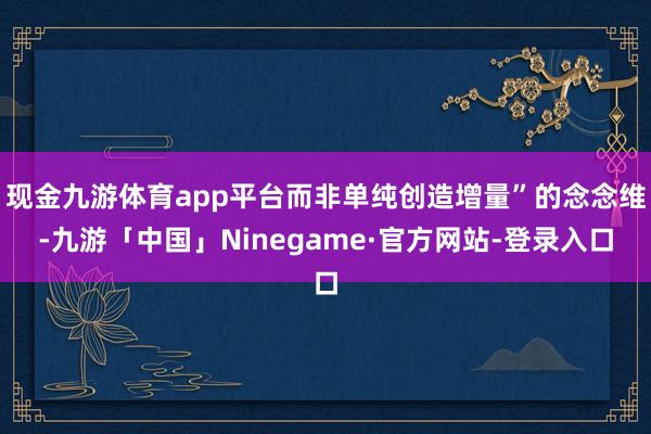 现金九游体育app平台而非单纯创造增量”的念念维-九游「中国」Ninegame·官方网站-登录入口
