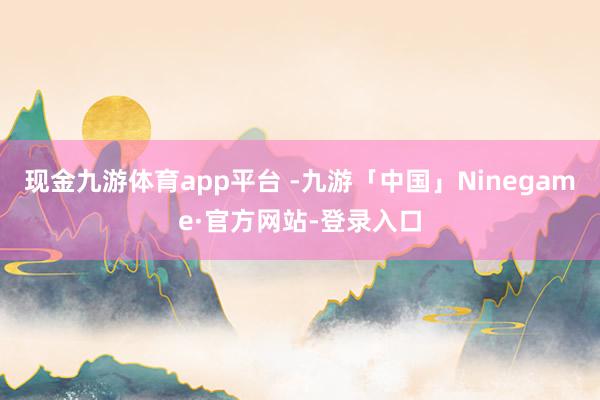 现金九游体育app平台 -九游「中国」Ninegame·官方网站-登录入口