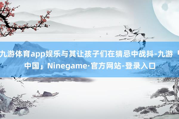九游体育app娱乐与其让孩子们在猜忌中战抖-九游「中国」Ninegame·官方网站-登录入口