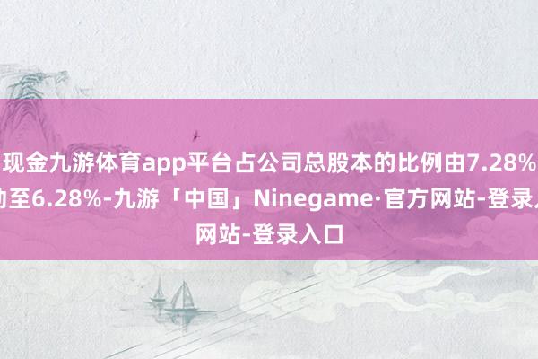 现金九游体育app平台占公司总股本的比例由7.28%变动至6.28%-九游「中国」Ninegame·官方网站-登录入口