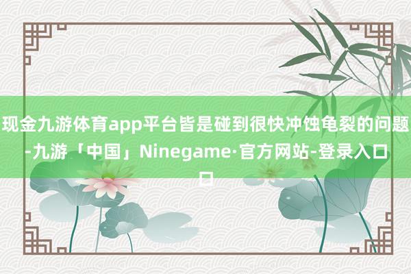 现金九游体育app平台皆是碰到很快冲蚀龟裂的问题-九游「中国」Ninegame·官方网站-登录入口