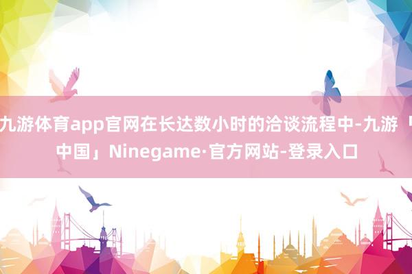 九游体育app官网在长达数小时的洽谈流程中-九游「中国」Ninegame·官方网站-登录入口