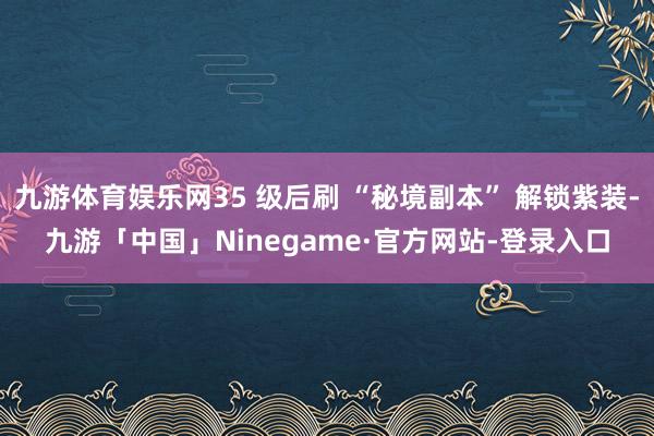 九游体育娱乐网35 级后刷 “秘境副本” 解锁紫装-九游「中国」Ninegame·官方网站-登录入口