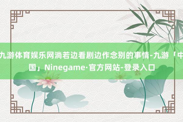 九游体育娱乐网淌若边看剧边作念别的事情-九游「中国」Ninegame·官方网站-登录入口