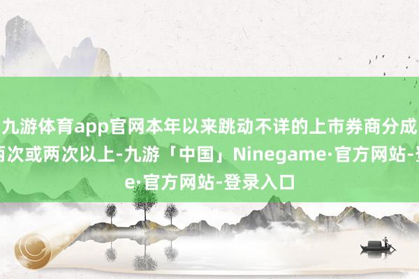 九游体育app官网本年以来跳动不详的上市券商分成次数达两次或两次以上-九游「中国」Ninegame·官方网站-登录入口