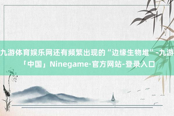 九游体育娱乐网还有频繁出现的“边缘生物堆”-九游「中国」Ninegame·官方网站-登录入口