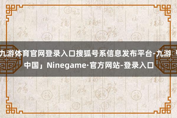 九游体育官网登录入口搜狐号系信息发布平台-九游「中国」Ninegame·官方网站-登录入口