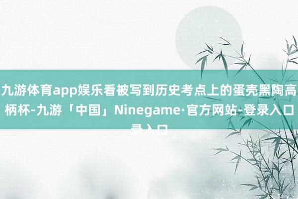 九游体育app娱乐看被写到历史考点上的蛋壳黑陶高柄杯-九游「中国」Ninegame·官方网站-登录入口