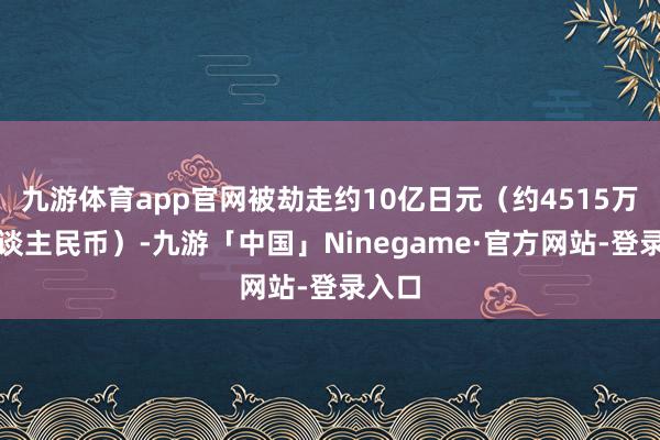九游体育app官网被劫走约10亿日元（约4515万元东谈主民币）-九游「中国」Ninegame·官方网站-登录入口