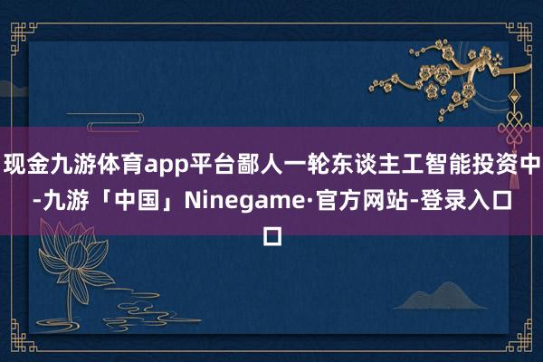现金九游体育app平台鄙人一轮东谈主工智能投资中-九游「中国」Ninegame·官方网站-登录入口