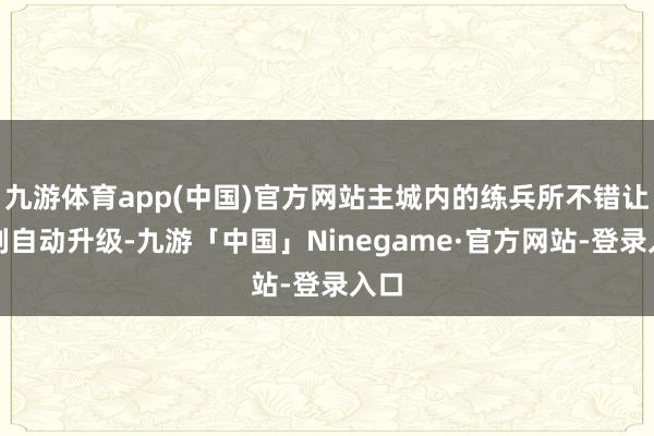 九游体育app(中国)官方网站主城内的练兵所不错让队列自动升级-九游「中国」Ninegame·官方网站-登录入口