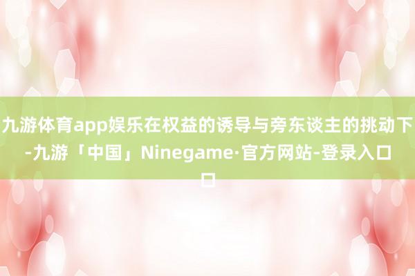 九游体育app娱乐在权益的诱导与旁东谈主的挑动下-九游「中国」Ninegame·官方网站-登录入口