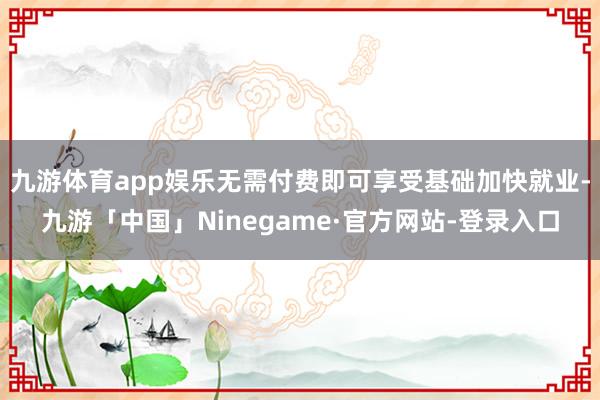九游体育app娱乐无需付费即可享受基础加快就业-九游「中国」Ninegame·官方网站-登录入口