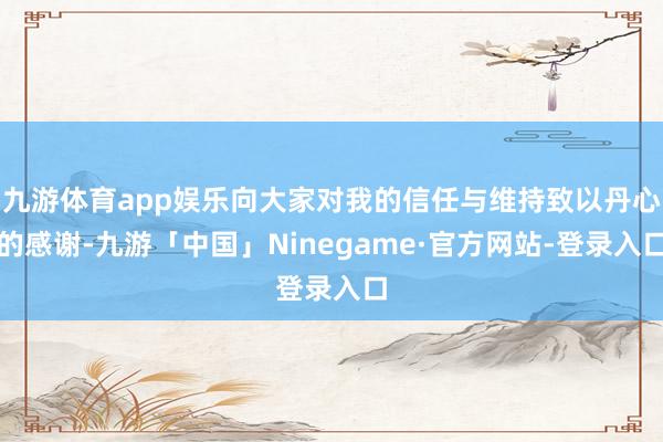 九游体育app娱乐向大家对我的信任与维持致以丹心的感谢-九游「中国」Ninegame·官方网站-登录入口